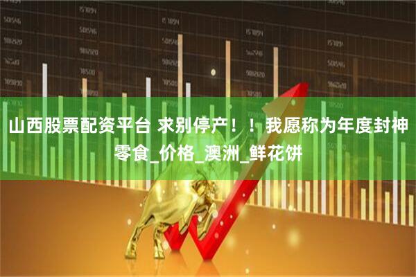 山西股票配资平台 求别停产！！我愿称为年度封神零食_价格_澳洲_鲜花饼
