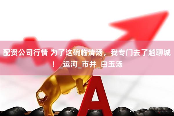 配资公司行情 为了这碗临清汤，我专门去了趟聊城！_运河_市井_白玉汤