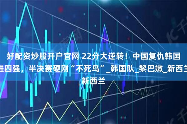 好配资炒股开户官网 22分大逆转！中国复仇韩国进四强，半决赛硬刚“不死鸟”_韩国队_黎巴嫩_新西兰