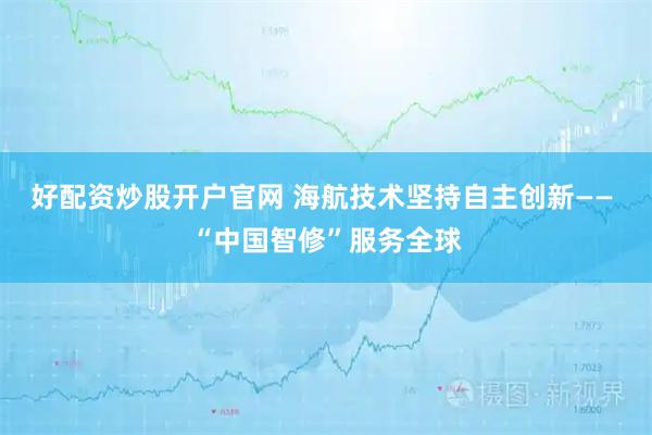 好配资炒股开户官网 海航技术坚持自主创新—— “中国智修”服务全球