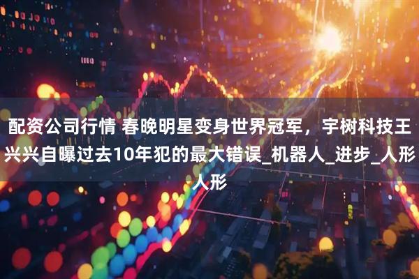 配资公司行情 春晚明星变身世界冠军，宇树科技王兴兴自曝过去10年犯的最大错误_机器人_进步_人形