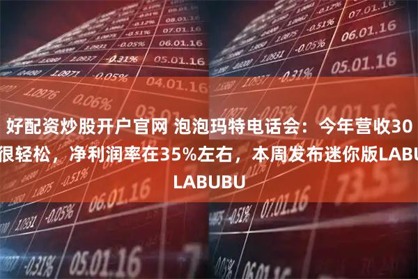 好配资炒股开户官网 泡泡玛特电话会：今年营收300亿很轻松，净利润率在35%左右，本周发布迷你版LABUBU