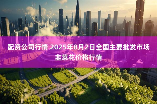 配资公司行情 2025年8月2日全国主要批发市场韭菜花价格行情