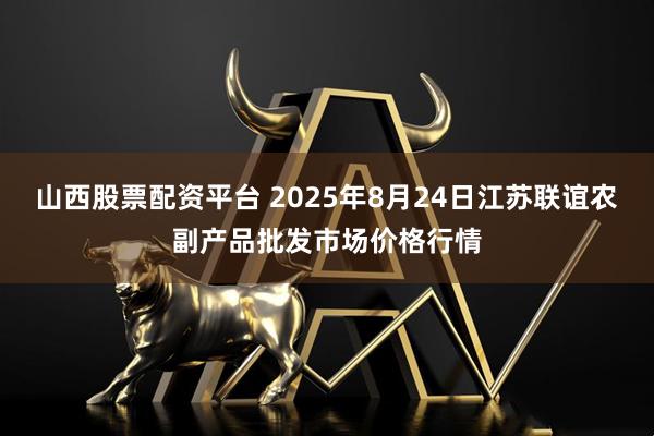 山西股票配资平台 2025年8月24日江苏联谊农副产品批发市场价格行情