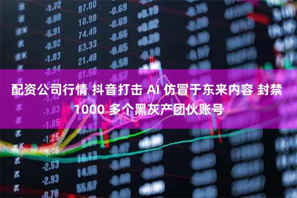 配资公司行情 抖音打击 AI 仿冒于东来内容 封禁 1000 多个黑灰产团伙账号