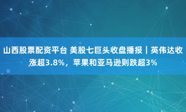 山西股票配资平台 美股七巨头收盘播报｜英伟达收涨超3.8%，苹果和亚马逊则跌超3%