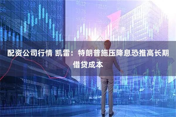配资公司行情 凯雷：特朗普施压降息恐推高长期借贷成本