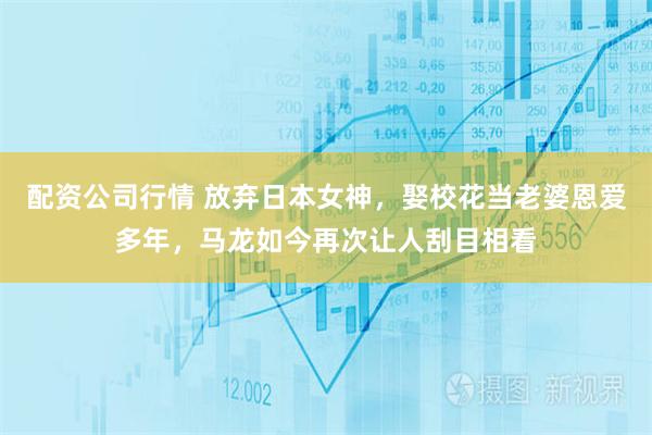 配资公司行情 放弃日本女神，娶校花当老婆恩爱多年，马龙如今再次让人刮目相看