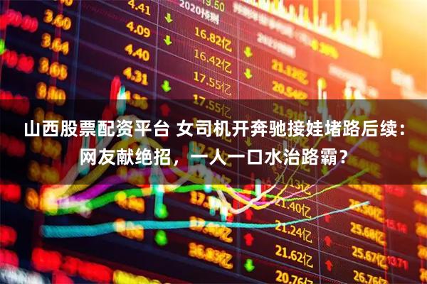 山西股票配资平台 女司机开奔驰接娃堵路后续：网友献绝招，一人一口水治路霸？