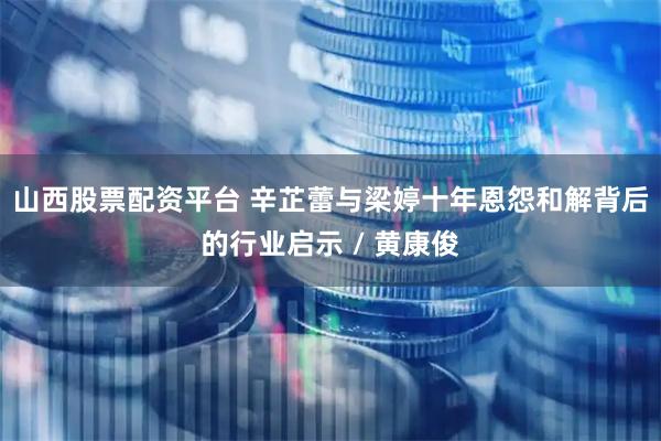 山西股票配资平台 辛芷蕾与梁婷十年恩怨和解背后的行业启示 / 黄康俊