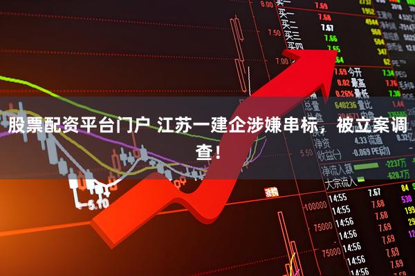 股票配资平台门户 江苏一建企涉嫌串标，被立案调查！