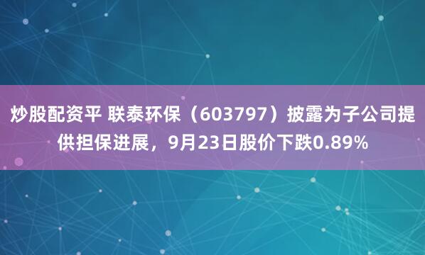 炒股配资平 联泰环保（603797）披露为子公司提供担保进展，9月23日股价下跌0.89%