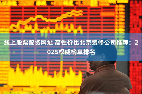 线上股票配资网址 高性价比北京装修公司推荐：2025权威榜单排名