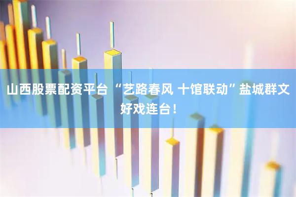 山西股票配资平台 “艺路春风 十馆联动”盐城群文好戏连台！