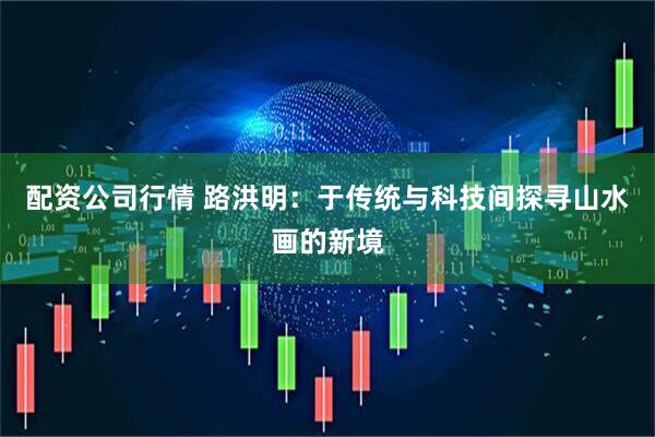 配资公司行情 路洪明：于传统与科技间探寻山水画的新境