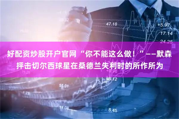 好配资炒股开户官网 “你不能这么做！”——默森抨击切尔西球星在桑德兰失利时的所作所为