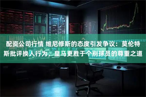 配资公司行情 维尼修斯的态度引发争议：莫伦特斯批评换人行为，皇马更胜于个别球员的尊重之道